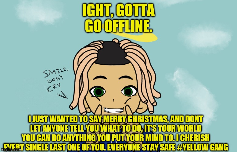 Anxiety_999 | IGHT, GOTTA GO OFFLINE. I JUST WANTED TO SAY MERRY CHRISTMAS, AND DONT LET ANYONE TELL YOU WHAT TO DO, IT'S YOUR WORLD YOU CAN DO ANYTHING YOU PUT YOUR MIND TO. I CHERISH EVERY SINGLE LAST ONE OF YOU. EVERYONE STAY SAFE #YELLOW GANG | image tagged in yellow gang,yellow | made w/ Imgflip meme maker