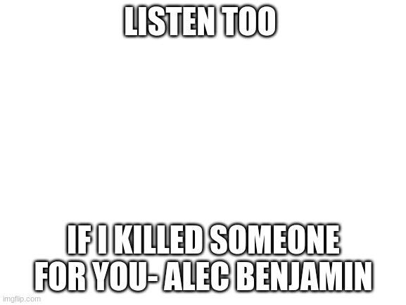 Its a good song | LISTEN TOO; IF I KILLED SOMEONE FOR YOU- ALEC BENJAMIN | image tagged in blank white template | made w/ Imgflip meme maker