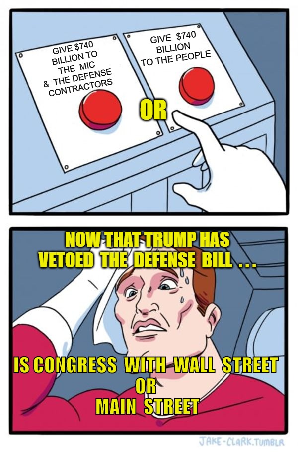 $740 BILLION | GIVE $740 BILLION TO
 THE  MIC  &  THE DEFENSE 
CONTRACTORS; GIVE  $740 BILLION  TO THE PEOPLE; OR; NOW THAT TRUMP HAS 
VETOED  THE  DEFENSE  BILL  . . . IS CONGRESS  WITH  WALL  STREET 
  OR   
MAIN  STREET | image tagged in memes,two buttons | made w/ Imgflip meme maker