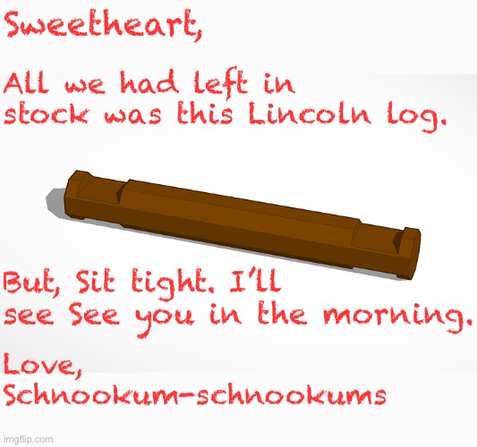 Sweetheart, All we had left in stock was this Lincoln log. But, Sit tight. I’ll see See you in the morning. Love,
Schnookum-schnookums | made w/ Imgflip meme maker
