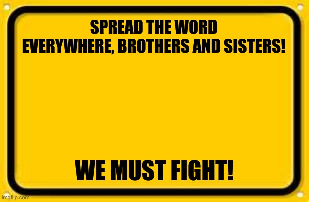 WE MUST |  SPREAD THE WORD EVERYWHERE, BROTHERS AND SISTERS! WE MUST FIGHT! | image tagged in memes,blank yellow sign | made w/ Imgflip meme maker