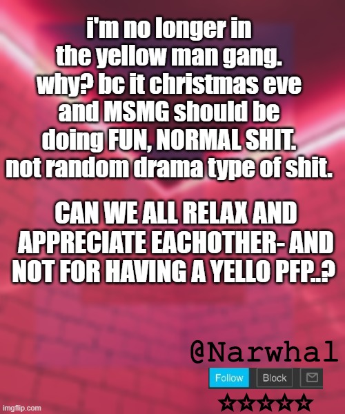 i hav spoken. *takes my seat* | i'm no longer in the yellow man gang. why? bc it christmas eve and MSMG should be doing FUN, NORMAL SHIT. not random drama type of shit. CAN WE ALL RELAX AND APPRECIATE EACHOTHER- AND NOT FOR HAVING A YELLO PFP..? | image tagged in narwhal announcement temp 6 | made w/ Imgflip meme maker