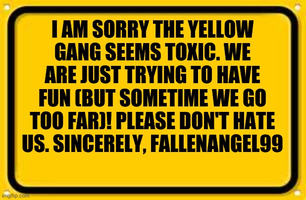 sorry m8s | I AM SORRY THE YELLOW GANG SEEMS TOXIC. WE ARE JUST TRYING TO HAVE FUN (BUT SOMETIME WE GO TOO FAR)! PLEASE DON'T HATE US. SINCERELY, FALLENANGEL99 | image tagged in memes,blank yellow sign | made w/ Imgflip meme maker