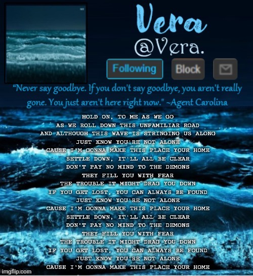 there is a rvb animatic with this song that i like. it makes me cry | HOLD ON, TO ME AS WE GO
AS WE ROLL DOWN THIS UNFAMILIAR ROAD
AND ALTHOUGH THIS WAVE IS STRINGING US ALONG
JUST KNOW YOU'RE NOT ALONE
CAUSE I'M GONNA MAKE THIS PLACE YOUR HOME

SETTLE DOWN, IT'LL ALL BE CLEAR
DON'T PAY NO MIND TO THE DEMONS
THEY FILL YOU WITH FEAR
THE TROUBLE IT MIGHT DRAG YOU DOWN
IF YOU GET LOST, YOU CAN ALWAYS BE FOUND
JUST KNOW YOU'RE NOT ALONE
CAUSE I'M GONNA MAKE THIS PLACE YOUR HOME

SETTLE DOWN, IT'LL ALL BE CLEAR
DON'T PAY NO MIND TO THE DEMONS
THEY FILL YOU WITH FEAR
THE TROUBLE IT MIGHT DRAG YOU DOWN
IF YOU GET LOST, YOU CAN ALWAYS BE FOUND
JUST KNOW YOU'RE NOT ALONE
CAUSE I'M GONNA MAKE THIS PLACE YOUR HOME | image tagged in a n n o u n c e r e v i s e d | made w/ Imgflip meme maker