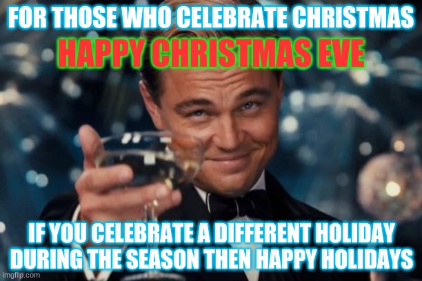 Happy Holidays | HAPPY CHRISTMAS EVE; FOR THOSE WHO CELEBRATE CHRISTMAS; IF YOU CELEBRATE A DIFFERENT HOLIDAY DURING THE SEASON THEN HAPPY HOLIDAYS | image tagged in memes,leonardo dicaprio cheers,christmas,holidays,happy new year,happy holidays | made w/ Imgflip meme maker