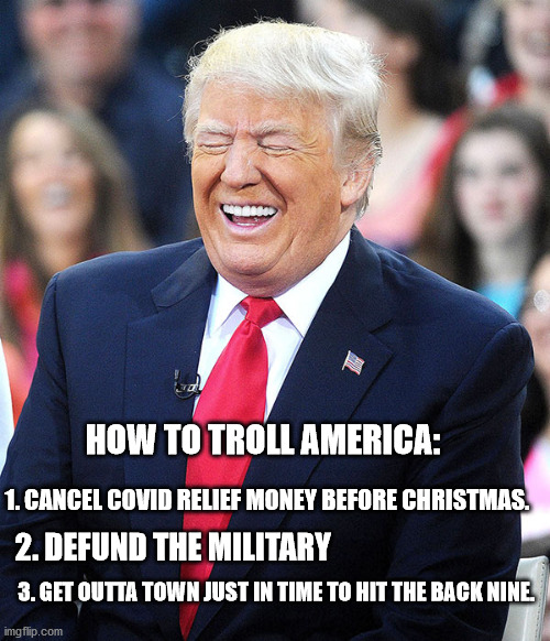 How to lose your base in 10 days | HOW TO TROLL AMERICA:; 1. CANCEL COVID RELIEF MONEY BEFORE CHRISTMAS. 2. DEFUND THE MILITARY; 3. GET OUTTA TOWN JUST IN TIME TO HIT THE BACK NINE. | image tagged in trump laughing,covid-19,military,reality check,excuse me wtf,political memes | made w/ Imgflip meme maker