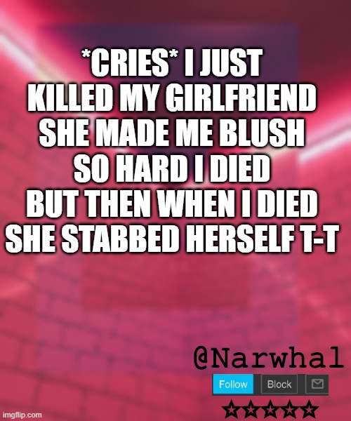 *REES* | *CRIES* I JUST KILLED MY GIRLFRIEND SHE MADE ME BLUSH SO HARD I DIED BUT THEN WHEN I DIED SHE STABBED HERSELF T-T | image tagged in narwhal announcement temp 6 | made w/ Imgflip meme maker