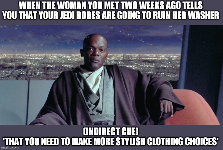 Relationships | WHEN THE WOMAN YOU MET TWO WEEKS AGO TELLS YOU THAT YOUR JEDI ROBES ARE GOING TO RUIN HER WASHER; (INDIRECT CUE)
'THAT YOU NEED TO MAKE MORE STYLISH CLOTHING CHOICES' | image tagged in star wars prequels,star wars meme,romance,mace windu | made w/ Imgflip meme maker