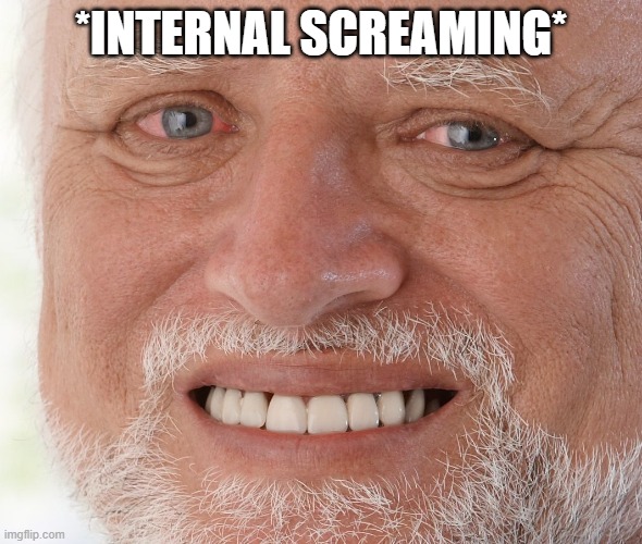 SCREEEEEEEEEEEEEEEEEEEEEEEEEEEEEEEEEEEEEEEEEEEEEEEEEEEEEEEEEEEEEEEEEEEEEEEEEEEEEEEEEEEEEEEEEEEEEEEEEEEEEEEEEEEEEEEEEEEEEEEEEEEEE | *INTERNAL SCREAMING* | image tagged in hide the pain harold | made w/ Imgflip meme maker