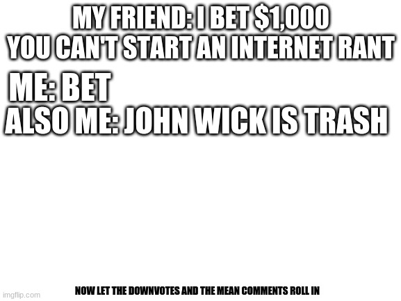 Blank White Template | MY FRIEND: I BET $1,000 YOU CAN'T START AN INTERNET RANT; ME: BET; ALSO ME: JOHN WICK IS TRASH; NOW LET THE DOWNVOTES AND THE MEAN COMMENTS ROLL IN | image tagged in blank white template | made w/ Imgflip meme maker