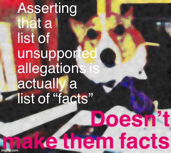 No, listing a bunch of bullshit doesn’t turn the whole list into not-bullshit. | Asserting that a list of unsupported allegations is actually a list of “facts”; Doesn’t make them facts | image tagged in lawyer corgi dog deep-fried median filter | made w/ Imgflip meme maker