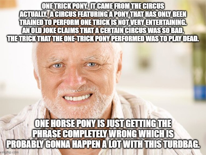 Awkward smiling old man | ONE TRICK PONY.  IT CAME FROM THE CIRCUS ACTUALLY.  A CIRCUS FEATURING A PONY THAT HAS ONLY BEEN TRAINED TO PERFORM ONE TRICK IS NOT VERY EN | image tagged in awkward smiling old man | made w/ Imgflip meme maker