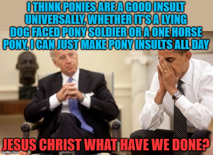 A horse in every garage! | I THINK PONIES ARE A GOOD INSULT UNIVERSALLY, WHETHER IT'S A LYING DOG FACED PONY SOLDIER OR A ONE HORSE PONY, I CAN JUST MAKE PONY INSULTS ALL DAY; JESUS CHRIST WHAT HAVE WE DONE? | image tagged in biden obama,horse,pony,trick | made w/ Imgflip meme maker