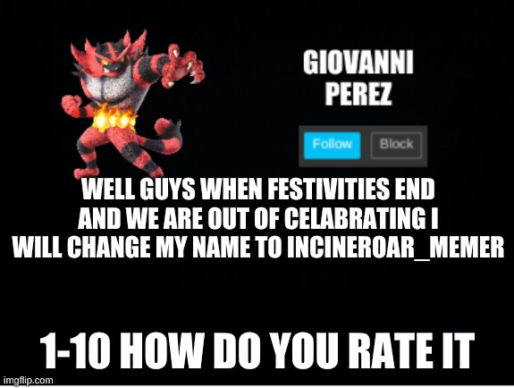 incineroar_memer announcement 2 | WELL GUYS WHEN FESTIVITIES END AND WE ARE OUT OF CELABRATING I WILL CHANGE MY NAME TO INCINEROAR_MEMER; 1-10 HOW DO YOU RATE IT | made w/ Imgflip meme maker