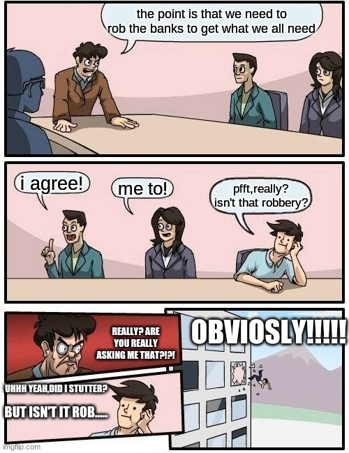 that one guy... | the point is that we need to rob the banks to get what we all need; i agree! me to! pfft,really? isn't that robbery? OBVIOSLY!!!!! REALLY? ARE YOU REALLY ASKING ME THAT?!?! UHHH YEAH,DID I STUTTER? BUT ISN'T IT ROB..... | image tagged in memes,boardroom meeting suggestion | made w/ Imgflip meme maker