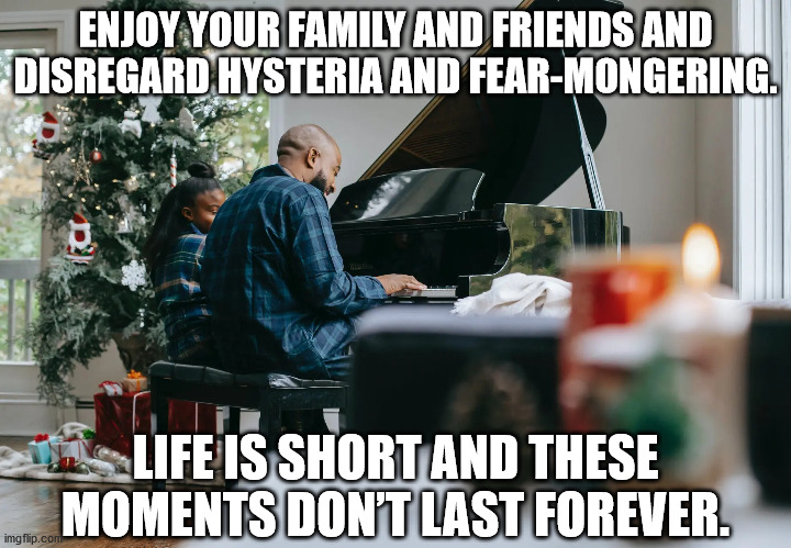 enjoy your family and friends and disregard hysteria and fear-mongering.  Life is short and these moments don’t last forever. | ENJOY YOUR FAMILY AND FRIENDS AND DISREGARD HYSTERIA AND FEAR-MONGERING. LIFE IS SHORT AND THESE MOMENTS DON’T LAST FOREVER. | image tagged in enjoy life,christmas,christmas meme | made w/ Imgflip meme maker
