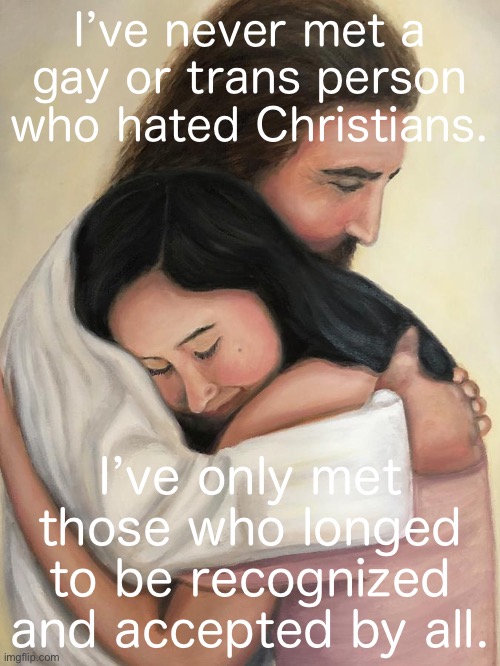 Jesus preached a message of radical love, brotherhood, and inclusivity. Let’s remember that this Christmas. | I’ve never met a gay or trans person who hated Christians. I’ve only met those who longed to be recognized and accepted by all. | image tagged in jesus hug,gay,christianity,christians,lgbtq,lgbt | made w/ Imgflip meme maker