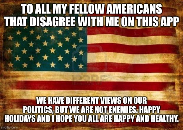 Old American Flag | TO ALL MY FELLOW AMERICANS THAT DISAGREE WITH ME ON THIS APP; WE HAVE DIFFERENT VIEWS ON OUR POLITICS, BUT WE ARE NOT ENEMIES. HAPPY HOLIDAYS AND I HOPE YOU ALL ARE HAPPY AND HEALTHY. | image tagged in old american flag | made w/ Imgflip meme maker