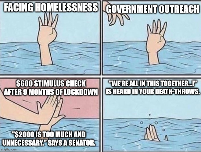Drowning Hi Five | FACING HOMELESSNESS; GOVERNMENT OUTREACH; "WE'RE ALL IN THIS TOGETHER...!" IS HEARD IN YOUR DEATH-THROWS. $600 STIMULUS CHECK AFTER 9 MONTHS OF LOCKDOWN; "$2000 IS TOO MUCH AND UNNECESSARY." SAYS A SENATOR. | image tagged in drowning hi five | made w/ Imgflip meme maker