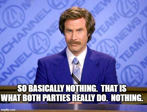 anchorman news update | SO BASICALLY NOTHING.  THAT IS WHAT BOTH PARTIES REALLY DO.  NOTHING. | image tagged in anchorman news update | made w/ Imgflip meme maker