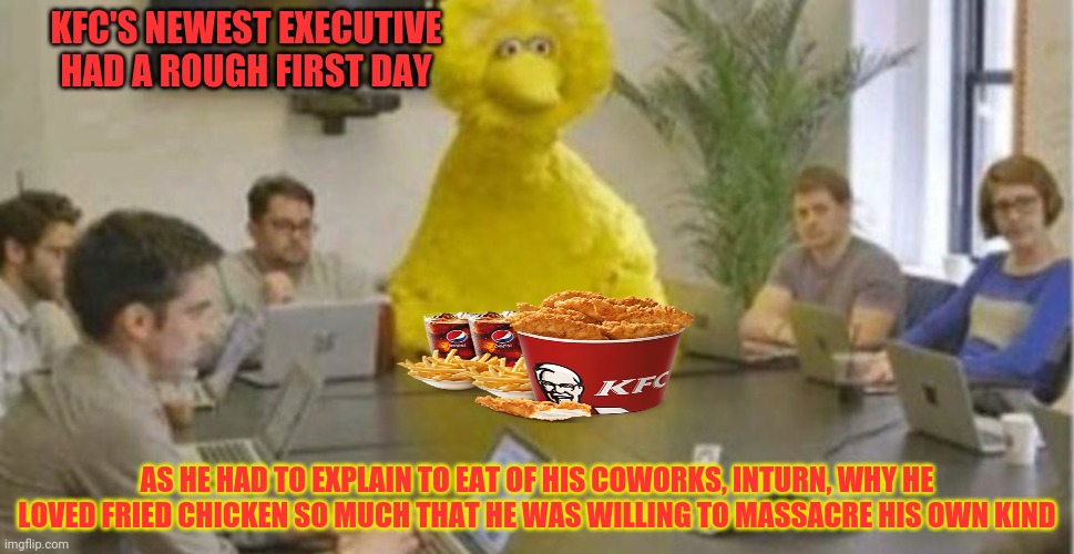 Big Bird's first day | KFC'S NEWEST EXECUTIVE HAD A ROUGH FIRST DAY; AS HE HAD TO EXPLAIN TO EAT OF HIS COWORKS, INTURN, WHY HE LOVED FRIED CHICKEN SO MUCH THAT HE WAS WILLING TO MASSACRE HIS OWN KIND | image tagged in big bird at meeting,fried chicken,kfc,big bird,cannibalism | made w/ Imgflip meme maker