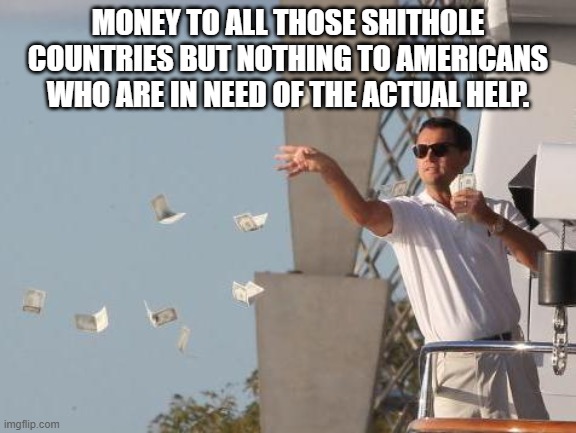 spending money | MONEY TO ALL THOSE SHITHOLE COUNTRIES BUT NOTHING TO AMERICANS WHO ARE IN NEED OF THE ACTUAL HELP. | image tagged in spending money | made w/ Imgflip meme maker