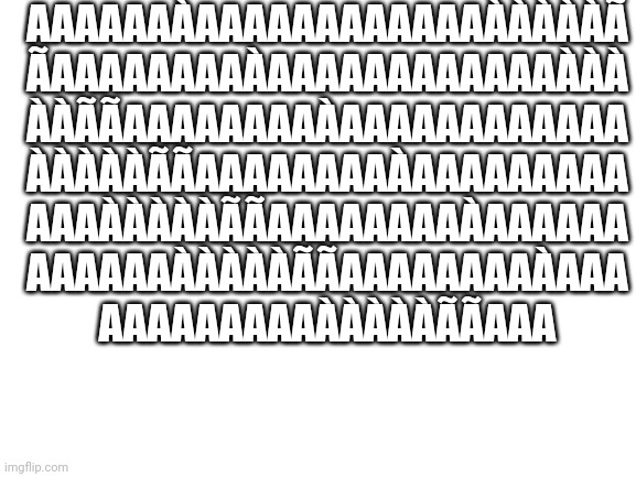 Blank White Template | AAAAAAÀAAAAAAAAAAAAÀÀÀÀÀÃ
ÃAAAAAAAAÀAAAAAAAAAAAAÀÀÀ
ÀÀÃÃAAAAAAAAÀAAAAAAAAAAAA
ÀÀÀÀÀÃÃAAAAAAAAÀAAAAAAAAA
AAAÀÀÀÀÀÃÃAAAAAAAAÀAAAAAA
AAAAAAÀÀÀÀÀÃÃAAAAAAAAÀAAA
AAAAAAAAAÀÀÀÀÀÃÃAAA | image tagged in blank white template | made w/ Imgflip meme maker