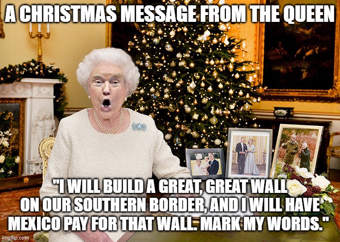 Christmas Wall | A CHRISTMAS MESSAGE FROM THE QUEEN; "I WILL BUILD A GREAT, GREAT WALL ON OUR SOUTHERN BORDER, AND I WILL HAVE MEXICO PAY FOR THAT WALL. MARK MY WORDS." | image tagged in christmas,trump wall,trumptards | made w/ Imgflip meme maker