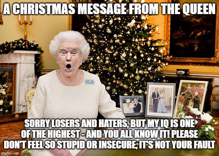 QT II | A CHRISTMAS MESSAGE FROM THE QUEEN; SORRY LOSERS AND HATERS, BUT MY IQ IS ONE OF THE HIGHEST - AND YOU ALL KNOW IT! PLEASE DON'T FEEL SO STUPID OR INSECURE, IT'S NOT YOUR FAULT | image tagged in queen trump,trumptards | made w/ Imgflip meme maker