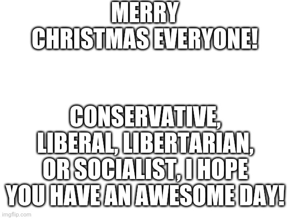 Blank White Template | MERRY CHRISTMAS EVERYONE! CONSERVATIVE, LIBERAL, LIBERTARIAN, OR SOCIALIST, I HOPE YOU HAVE AN AWESOME DAY! | image tagged in blank white template | made w/ Imgflip meme maker