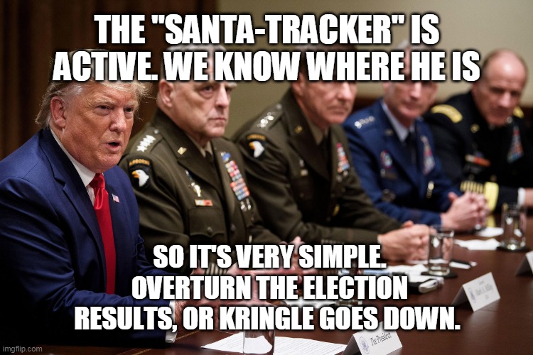 trump kringle goes down | THE "SANTA-TRACKER" IS ACTIVE. WE KNOW WHERE HE IS; SO IT'S VERY SIMPLE.
OVERTURN THE ELECTION RESULTS, OR KRINGLE GOES DOWN. | image tagged in santa,trump,election 2020 | made w/ Imgflip meme maker