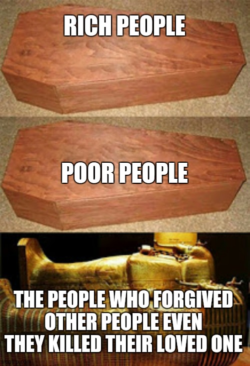 Golden coffin meme | RICH PEOPLE; POOR PEOPLE; THE PEOPLE WHO FORGIVED OTHER PEOPLE EVEN THEY KILLED THEIR LOVED ONE | image tagged in golden coffin meme | made w/ Imgflip meme maker