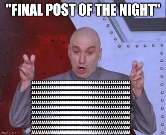 Am I okay????????????? Help | "FINAL POST OF THE NIGHT"; AAAAAAAAAAAAAAAAAAAAAAAAAAAAAAAAAAAAAAAAAAAAAAAAAA
AAAAAAAAAAAAAAAAAAAAAAAAAAAAAAAAAAAAAAAAAAAAAAAAAA
AAAAAAAAAAAAAAAAAAAAAAAAAAAAAAAAAAAAAAAAAAAAAAAAAA
AAAAAAAAAAAAAAAAAAAAAAAAAAAAAAAAAAAAAAAAAAAAAAAAAA
AAAAAAAAAAAAAAAAAAAAAAAAAAAAAAAAAAAAAAAAAAAAAAAAAA
AAAAAAAAAAAAAAAAAAAAAAAAAAAAAAAAAAAAAAAAAAAAAAAAAA
AAAAAAAAAAAAAAAAAAAAAAAAAAAAAAAAAAAAAAAAAAAAAAAAAA
AAAAAAAAAAAAAAAAAAAAAAAAAAAAAAAAAAAAAAAAAAAAAAAAAA
AAAAAAAAAAAAAAAAAAAAAAAAAAAAAAAAAAAAAAAAAAAAAAAAAA
AAAAAAAAAAAAAAAAAAAAAAAAAAAAAAAAAAAAAAAAAAAAAAAAAA
AAAAAAAAAAAAAAAAAAAAAAAAAAAAAAAAAAAAAAAAAAAAAAAAAA | image tagged in memes,dr evil laser | made w/ Imgflip meme maker