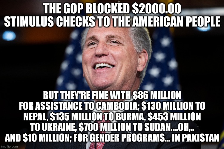 The "Workingman's Party" | THE GOP BLOCKED $2000.00 STIMULUS CHECKS TO THE AMERICAN PEOPLE; BUT THEY'RE FINE WITH $86 MILLION FOR ASSISTANCE TO CAMBODIA; $130 MILLION TO NEPAL, $135 MILLION TO BURMA, $453 MILLION TO UKRAINE, $700 MILLION TO SUDAN....OH,.. AND $10 MILLION; FOR GENDER PROGRAMS... IN PAKISTAN | image tagged in gop,kevin mccarthy,workingman's party,republican | made w/ Imgflip meme maker