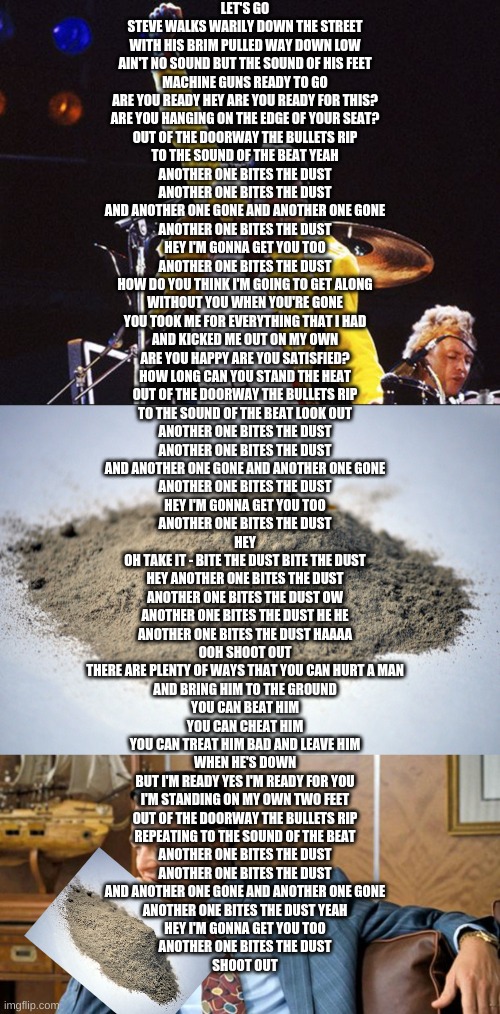 Another One Bites The Dust by Queen | LET'S GO
STEVE WALKS WARILY DOWN THE STREET
WITH HIS BRIM PULLED WAY DOWN LOW
AIN'T NO SOUND BUT THE SOUND OF HIS FEET
MACHINE GUNS READY TO GO
ARE YOU READY HEY ARE YOU READY FOR THIS?
ARE YOU HANGING ON THE EDGE OF YOUR SEAT?
OUT OF THE DOORWAY THE BULLETS RIP
TO THE SOUND OF THE BEAT YEAH
ANOTHER ONE BITES THE DUST
ANOTHER ONE BITES THE DUST
AND ANOTHER ONE GONE AND ANOTHER ONE GONE
ANOTHER ONE BITES THE DUST
HEY I'M GONNA GET YOU TOO
ANOTHER ONE BITES THE DUST
HOW DO YOU THINK I'M GOING TO GET ALONG
WITHOUT YOU WHEN YOU'RE GONE
YOU TOOK ME FOR EVERYTHING THAT I HAD
AND KICKED ME OUT ON MY OWN
ARE YOU HAPPY ARE YOU SATISFIED?
HOW LONG CAN YOU STAND THE HEAT
OUT OF THE DOORWAY THE BULLETS RIP
TO THE SOUND OF THE BEAT LOOK OUT
ANOTHER ONE BITES THE DUST
ANOTHER ONE BITES THE DUST
AND ANOTHER ONE GONE AND ANOTHER ONE GONE
ANOTHER ONE BITES THE DUST
HEY I'M GONNA GET YOU TOO
ANOTHER ONE BITES THE DUST
HEY
OH TAKE IT - BITE THE DUST BITE THE DUST
HEY ANOTHER ONE BITES THE DUST
ANOTHER ONE BITES THE DUST OW
ANOTHER ONE BITES THE DUST HE HE
ANOTHER ONE BITES THE DUST HAAAA
OOH SHOOT OUT
THERE ARE PLENTY OF WAYS THAT YOU CAN HURT A MAN
AND BRING HIM TO THE GROUND
YOU CAN BEAT HIM
YOU CAN CHEAT HIM
YOU CAN TREAT HIM BAD AND LEAVE HIM
WHEN HE'S DOWN
BUT I'M READY YES I'M READY FOR YOU
I'M STANDING ON MY OWN TWO FEET
OUT OF THE DOORWAY THE BULLETS RIP
REPEATING TO THE SOUND OF THE BEAT
ANOTHER ONE BITES THE DUST
ANOTHER ONE BITES THE DUST
AND ANOTHER ONE GONE AND ANOTHER ONE GONE
ANOTHER ONE BITES THE DUST YEAH
HEY I'M GONNA GET YOU TOO
ANOTHER ONE BITES THE DUST
SHOOT OUT | image tagged in another one bites the dust,pile of dust,leonardo biting fist | made w/ Imgflip meme maker