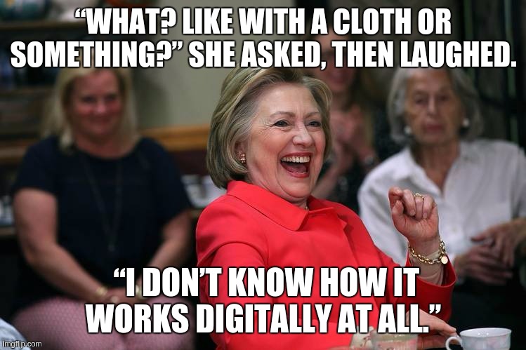“WHAT? LIKE WITH A CLOTH OR SOMETHING?” SHE ASKED, THEN LAUGHED. “I DON’T KNOW HOW IT WORKS DIGITALLY AT ALL.” | image tagged in merry christmas,bill and hillary,gitmo,you lovely bunch you merry christmas xxx,copy,bbc | made w/ Imgflip meme maker