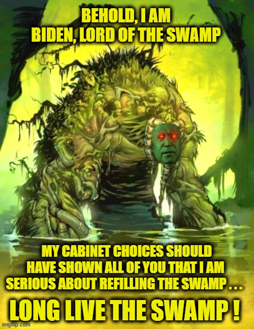 Biden - Lord of the Swamp prepares to take office as President and restore the Swamp to its pre-Trump glory | BEHOLD, I AM BIDEN, LORD OF THE SWAMP; MY CABINET CHOICES SHOULD HAVE SHOWN ALL OF YOU THAT I AM SERIOUS ABOUT REFILLING THE SWAMP . . . LONG LIVE THE SWAMP ! | image tagged in swamp lord biden,liberals vs conservatives,joe biden,oh no,donald trump approves,sad but true | made w/ Imgflip meme maker