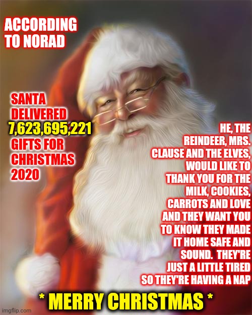 That's A Lot Of Presents | ACCORDING TO NORAD; HE, THE REINDEER, MRS. CLAUSE AND THE ELVES, WOULD LIKE TO THANK YOU FOR THE MILK, COOKIES, CARROTS AND LOVE AND THEY WANT YOU TO KNOW THEY MADE IT HOME SAFE AND SOUND.  THEY'RE JUST A LITTLE TIRED SO THEY'RE HAVING A NAP; SANTA DELIVERED 
7,623,695,221 
GIFTS FOR 
CHRISTMAS 
2020; 7,623,695,221; * MERRY CHRISTMAS * | image tagged in santa claus,memes,merry christmas,christmas presents,santa,dear santa | made w/ Imgflip meme maker
