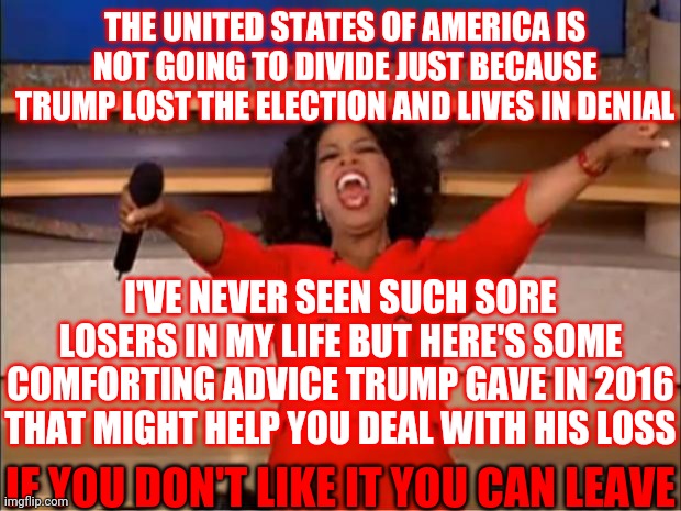 Not Gonna Happen | THE UNITED STATES OF AMERICA IS NOT GOING TO DIVIDE JUST BECAUSE TRUMP LOST THE ELECTION AND LIVES IN DENIAL; I'VE NEVER SEEN SUCH SORE LOSERS IN MY LIFE BUT HERE'S SOME COMFORTING ADVICE TRUMP GAVE IN 2016 THAT MIGHT HELP YOU DEAL WITH HIS LOSS; IF YOU DON'T LIKE IT YOU CAN LEAVE | image tagged in memes,oprah you get a,trump unfit unqualified dangerous,liar in chief,lock him up,traitors | made w/ Imgflip meme maker