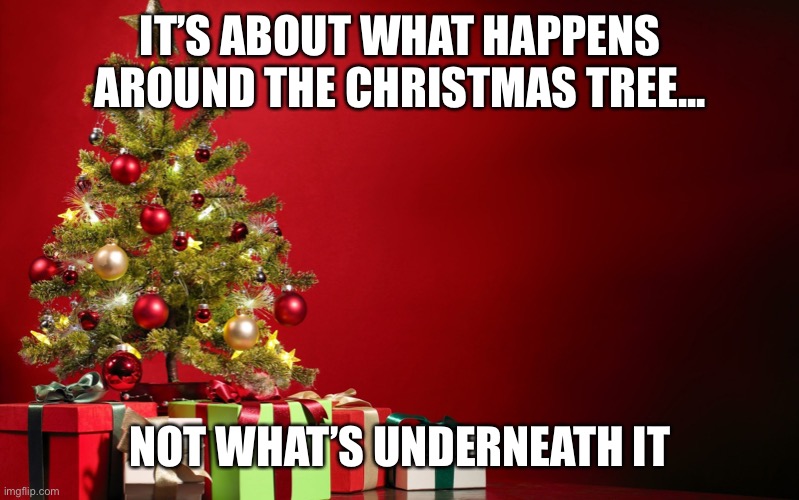 Christmas priorities |  IT’S ABOUT WHAT HAPPENS AROUND THE CHRISTMAS TREE... NOT WHAT’S UNDERNEATH IT | image tagged in christmas present | made w/ Imgflip meme maker