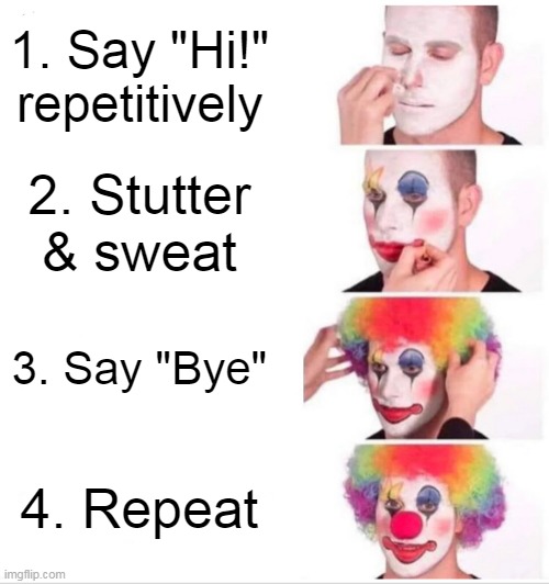 ME TRYING TO TALK TO MY CRUSH!ALSO, I HELD THE SHIFT BUTTON INSTEAD OF USING CAPS LOCK. | 1. Say "Hi!" repetitively; 2. Stutter & sweat; 3. Say "Bye"; 4. Repeat | image tagged in memes,clown applying makeup,crush,talking,stupid,men | made w/ Imgflip meme maker