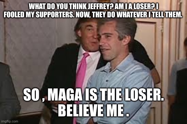 WHAT DO YOU THINK JEFFREY? AM I A LOSER? I FOOLED MY SUPPORTERS. NOW, THEY DO WHATEVER I TELL THEM. SO , MAGA IS THE LOSER.
BELIEVE ME . | made w/ Imgflip meme maker