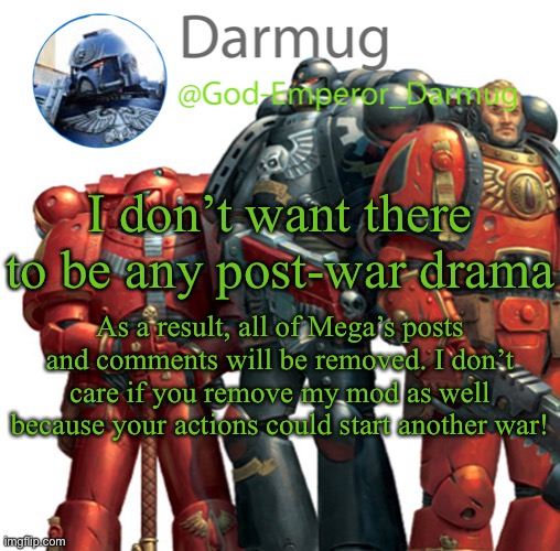 Darmug announcement | I don’t want there to be any post-war drama; As a result, all of Mega’s posts and comments will be removed. I don’t care if you remove my mod as well because your actions could start another war! | image tagged in darmug announcement | made w/ Imgflip meme maker