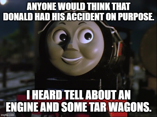 Douglas asks James about tar wagons | ANYONE WOULD THINK THAT DONALD HAD HIS ACCIDENT ON PURPOSE. I HEARD TELL ABOUT AN ENGINE AND SOME TAR WAGONS. | image tagged in thomas the tank engine,thomas the train | made w/ Imgflip meme maker