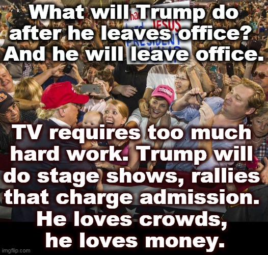 Just a carnival barker, like the rest of his life. | What will Trump do after he leaves office? 
And he will leave office. TV requires too much 
hard work. Trump will 
do stage shows, rallies 
that charge admission. 
He loves crowds, 
he loves money. | image tagged in trump rally,crowd,money | made w/ Imgflip meme maker