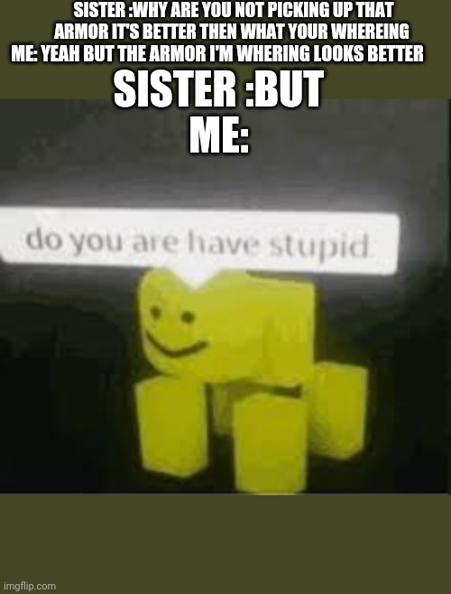 do you are have stupid | SISTER :WHY ARE YOU NOT PICKING UP THAT ARMOR IT'S BETTER THEN WHAT YOUR WHEREING; ME: YEAH BUT THE ARMOR I'M WHERING LOOKS BETTER; SISTER :BUT; ME: | image tagged in do you are have stupid,siblings,but why why would you do that,armor that looks good | made w/ Imgflip meme maker