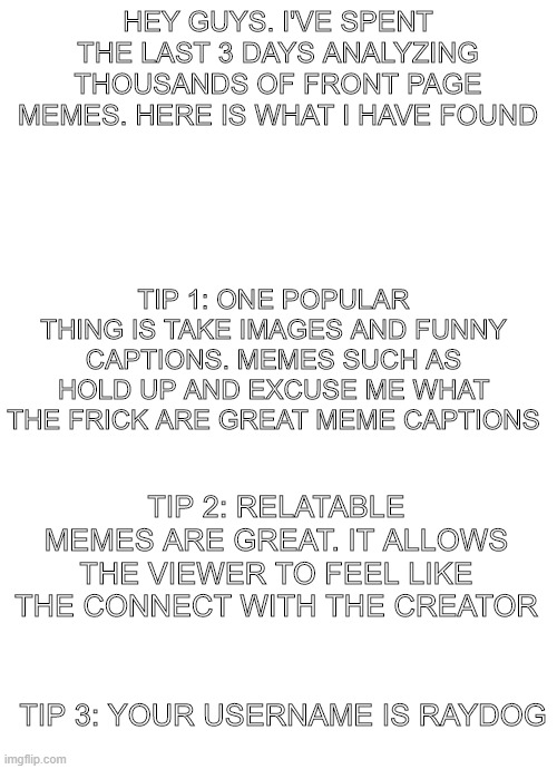 how to make good memes | HEY GUYS. I'VE SPENT THE LAST 3 DAYS ANALYZING THOUSANDS OF FRONT PAGE MEMES. HERE IS WHAT I HAVE FOUND; TIP 1: ONE POPULAR THING IS TAKE IMAGES AND FUNNY CAPTIONS. MEMES SUCH AS HOLD UP AND EXCUSE ME WHAT THE FRICK ARE GREAT MEME CAPTIONS; TIP 2: RELATABLE MEMES ARE GREAT. IT ALLOWS THE VIEWER TO FEEL LIKE THE CONNECT WITH THE CREATOR; TIP 3: YOUR USERNAME IS RAYDOG | image tagged in blank white template | made w/ Imgflip meme maker