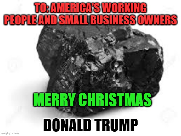 A Lump Of Mar A Longo Coal | TO: AMERICA'S WORKING PEOPLE AND SMALL BUSINESS OWNERS; MERRY CHRISTMAS; DONALD TRUMP | image tagged in politics | made w/ Imgflip meme maker