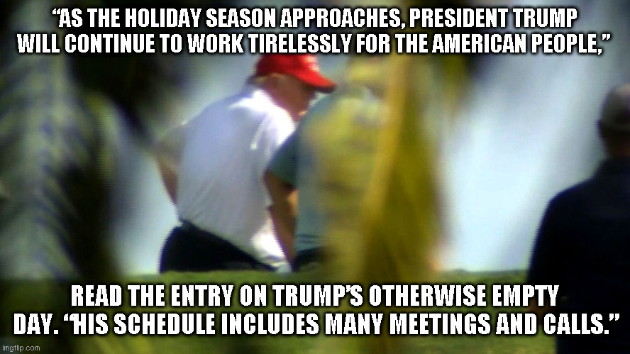 Donnie working to bring covid relief. "FORE!" | “AS THE HOLIDAY SEASON APPROACHES, PRESIDENT TRUMP WILL CONTINUE TO WORK TIRELESSLY FOR THE AMERICAN PEOPLE,”; READ THE ENTRY ON TRUMP’S OTHERWISE EMPTY DAY. “HIS SCHEDULE INCLUDES MANY MEETINGS AND CALLS.” | image tagged in scumbag trump,golf over covid relief | made w/ Imgflip meme maker