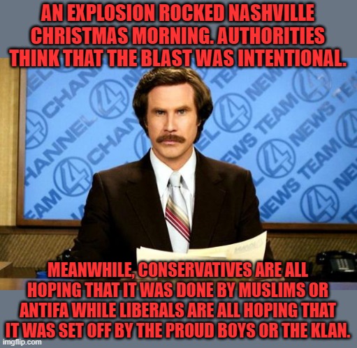 No reasonable person hopes that their side is responsible for this | AN EXPLOSION ROCKED NASHVILLE CHRISTMAS MORNING. AUTHORITIES THINK THAT THE BLAST WAS INTENTIONAL. MEANWHILE, CONSERVATIVES ARE ALL HOPING THAT IT WAS DONE BY MUSLIMS OR ANTIFA WHILE LIBERALS ARE ALL HOPING THAT IT WAS SET OFF BY THE PROUD BOYS OR THE KLAN. | image tagged in breaking news,merry christmas,nashville,liberals,conservatives | made w/ Imgflip meme maker